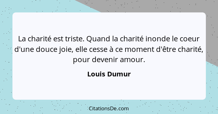 La charité est triste. Quand la charité inonde le coeur d'une douce joie, elle cesse à ce moment d'être charité, pour devenir amour.... - Louis Dumur