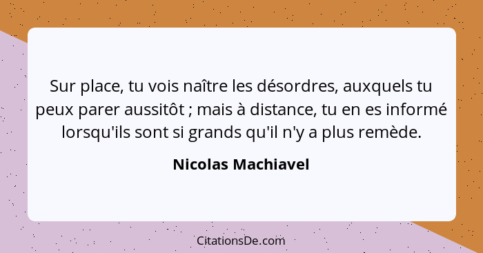 Sur place, tu vois naître les désordres, auxquels tu peux parer aussitôt ; mais à distance, tu en es informé lorsqu'ils sont... - Nicolas Machiavel