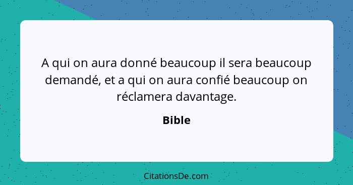 A qui on aura donné beaucoup il sera beaucoup demandé, et a qui on aura confié beaucoup on réclamera davantage.... - Bible