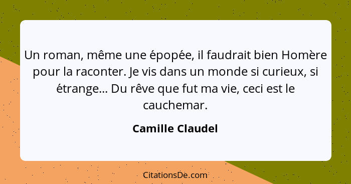 Un roman, même une épopée, il faudrait bien Homère pour la raconter. Je vis dans un monde si curieux, si étrange... Du rêve que... - Camille Claudel