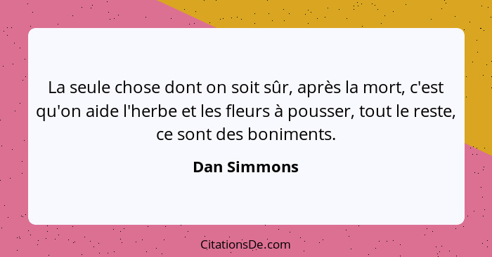 La seule chose dont on soit sûr, après la mort, c'est qu'on aide l'herbe et les fleurs à pousser, tout le reste, ce sont des boniments.... - Dan Simmons