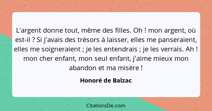 L'argent donne tout, même des filles. Oh ! mon argent, où est-il ? Si j'avais des trésors à laisser, elles me panseraient... - Honoré de Balzac