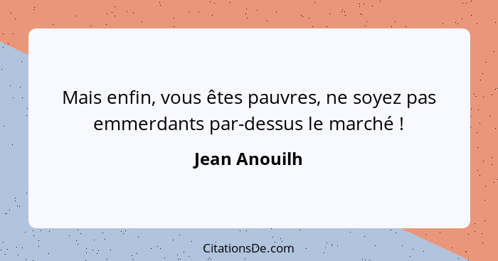 Mais enfin, vous êtes pauvres, ne soyez pas emmerdants par-dessus le marché !... - Jean Anouilh