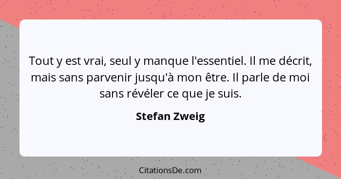 Tout y est vrai, seul y manque l'essentiel. Il me décrit, mais sans parvenir jusqu'à mon être. Il parle de moi sans révéler ce que je s... - Stefan Zweig