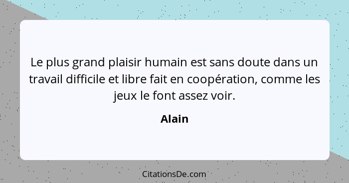 Le plus grand plaisir humain est sans doute dans un travail difficile et libre fait en coopération, comme les jeux le font assez voir.... - Alain