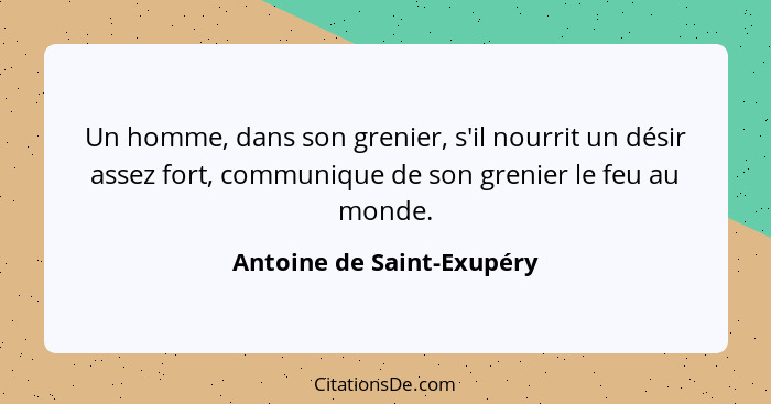 Un homme, dans son grenier, s'il nourrit un désir assez fort, communique de son grenier le feu au monde.... - Antoine de Saint-Exupéry