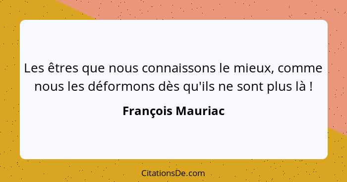 Les êtres que nous connaissons le mieux, comme nous les déformons dès qu'ils ne sont plus là !... - François Mauriac