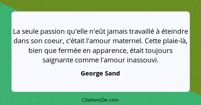 La seule passion qu'elle n'eût jamais travaillé à éteindre dans son coeur, c'était l'amour maternel. Cette plaie-là, bien que fermée en... - George Sand