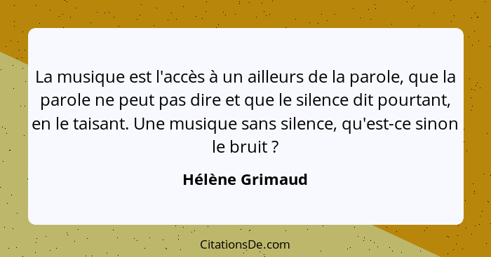 La musique est l'accès à un ailleurs de la parole, que la parole ne peut pas dire et que le silence dit pourtant, en le taisant. Une... - Hélène Grimaud