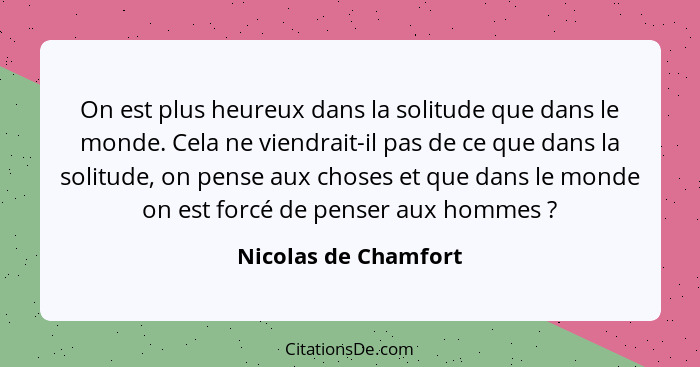 On est plus heureux dans la solitude que dans le monde. Cela ne viendrait-il pas de ce que dans la solitude, on pense aux choses... - Nicolas de Chamfort