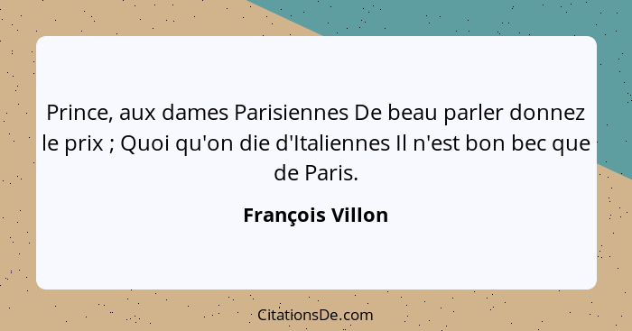 Prince, aux dames Parisiennes De beau parler donnez le prix ; Quoi qu'on die d'Italiennes Il n'est bon bec que de Paris.... - François Villon