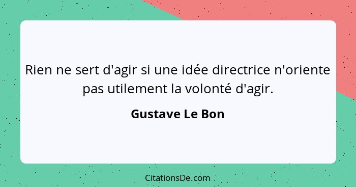 Rien ne sert d'agir si une idée directrice n'oriente pas utilement la volonté d'agir.... - Gustave Le Bon