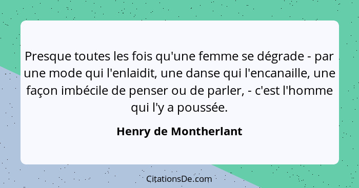 Presque toutes les fois qu'une femme se dégrade - par une mode qui l'enlaidit, une danse qui l'encanaille, une façon imbécile d... - Henry de Montherlant