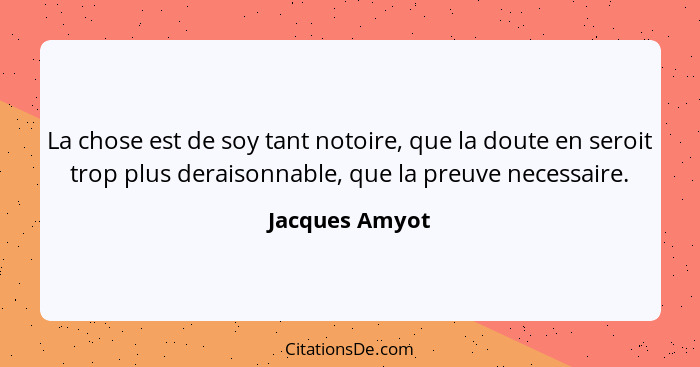 La chose est de soy tant notoire, que la doute en seroit trop plus deraisonnable, que la preuve necessaire.... - Jacques Amyot