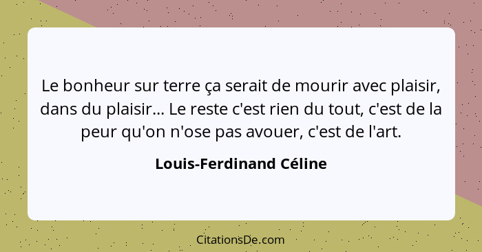 Le bonheur sur terre ça serait de mourir avec plaisir, dans du plaisir... Le reste c'est rien du tout, c'est de la peur qu'on... - Louis-Ferdinand Céline