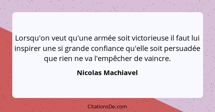 Lorsqu'on veut qu'une armée soit victorieuse il faut lui inspirer une si grande confiance qu'elle soit persuadée que rien ne va l'... - Nicolas Machiavel