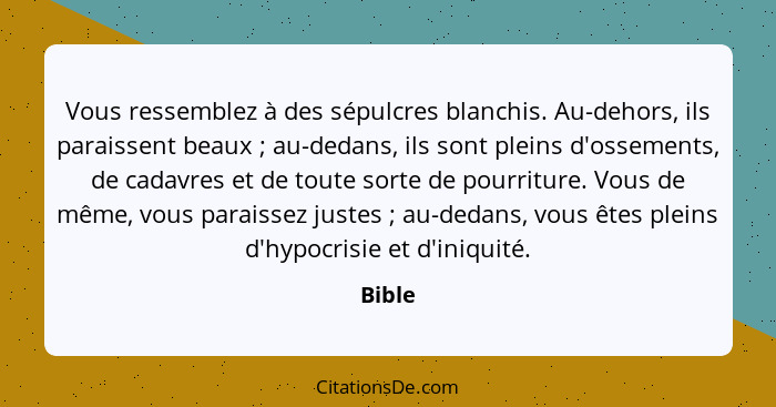 Vous ressemblez à des sépulcres blanchis. Au-dehors, ils paraissent beaux ; au-dedans, ils sont pleins d'ossements, de cadavres et de tou... - Bible