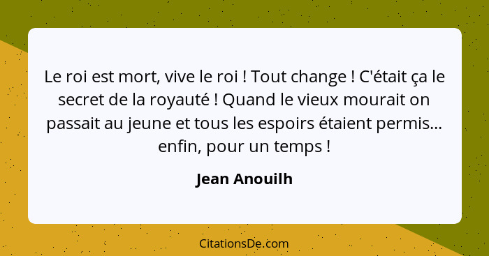 Le roi est mort, vive le roi ! Tout change ! C'était ça le secret de la royauté ! Quand le vieux mourait on passait au j... - Jean Anouilh