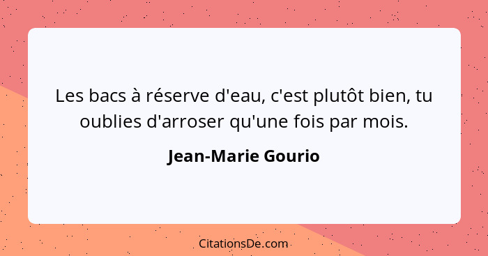 Les bacs à réserve d'eau, c'est plutôt bien, tu oublies d'arroser qu'une fois par mois.... - Jean-Marie Gourio