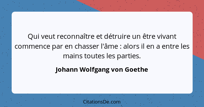 Qui veut reconnaître et détruire un être vivant commence par en chasser l'âme : alors il en a entre les mains toutes... - Johann Wolfgang von Goethe