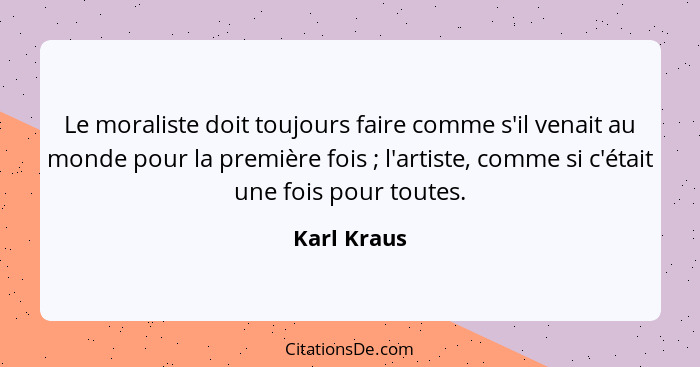 Le moraliste doit toujours faire comme s'il venait au monde pour la première fois ; l'artiste, comme si c'était une fois pour toutes... - Karl Kraus