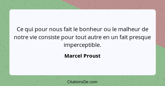 Ce qui pour nous fait le bonheur ou le malheur de notre vie consiste pour tout autre en un fait presque imperceptible.... - Marcel Proust