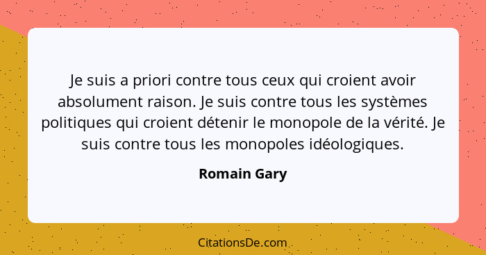 Je suis a priori contre tous ceux qui croient avoir absolument raison. Je suis contre tous les systèmes politiques qui croient détenir l... - Romain Gary