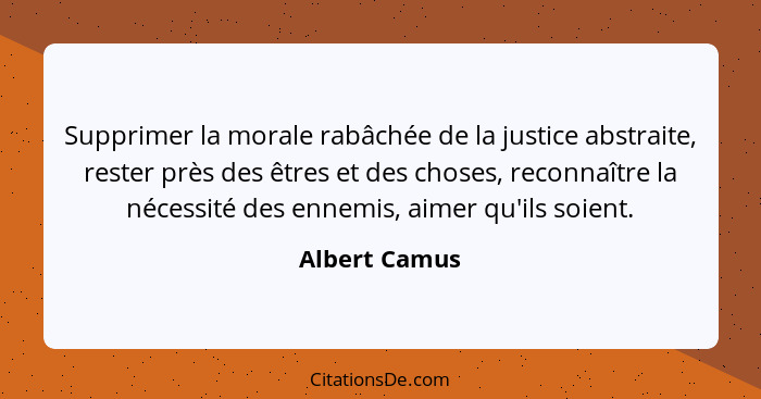 Supprimer la morale rabâchée de la justice abstraite, rester près des êtres et des choses, reconnaître la nécessité des ennemis, aimer... - Albert Camus