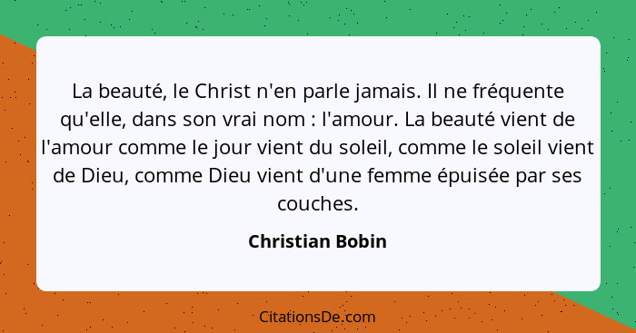 La beauté, le Christ n'en parle jamais. Il ne fréquente qu'elle, dans son vrai nom : l'amour. La beauté vient de l'amour comme... - Christian Bobin