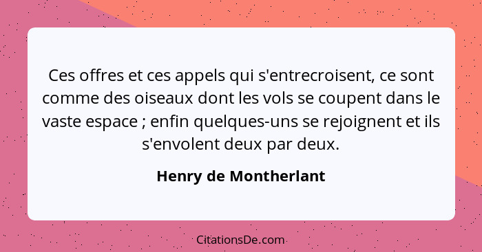 Ces offres et ces appels qui s'entrecroisent, ce sont comme des oiseaux dont les vols se coupent dans le vaste espace ; en... - Henry de Montherlant