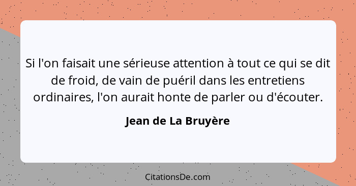 Si l'on faisait une sérieuse attention à tout ce qui se dit de froid, de vain de puéril dans les entretiens ordinaires, l'on aura... - Jean de La Bruyère