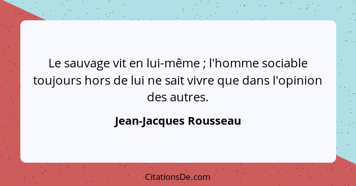 Le sauvage vit en lui-même ; l'homme sociable toujours hors de lui ne sait vivre que dans l'opinion des autres.... - Jean-Jacques Rousseau