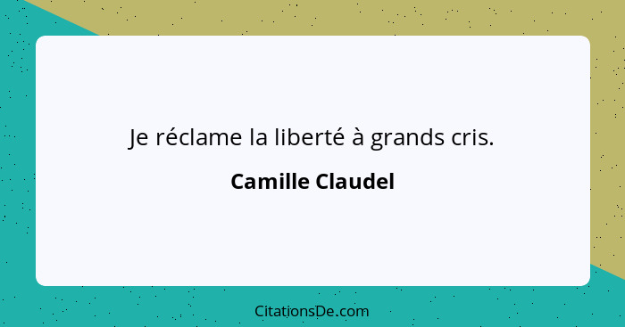 Je réclame la liberté à grands cris.... - Camille Claudel