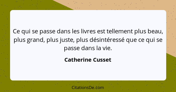 Ce qui se passe dans les livres est tellement plus beau, plus grand, plus juste, plus désintéressé que ce qui se passe dans la vie.... - Catherine Cusset