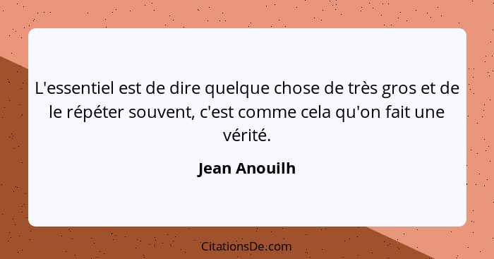 L'essentiel est de dire quelque chose de très gros et de le répéter souvent, c'est comme cela qu'on fait une vérité.... - Jean Anouilh