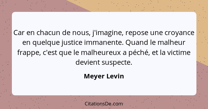 Car en chacun de nous, j'imagine, repose une croyance en quelque justice immanente. Quand le malheur frappe, c'est que le malheureux a p... - Meyer Levin