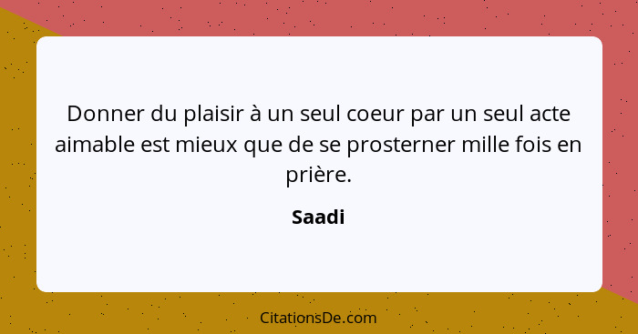 Donner du plaisir à un seul coeur par un seul acte aimable est mieux que de se prosterner mille fois en prière.... - Saadi