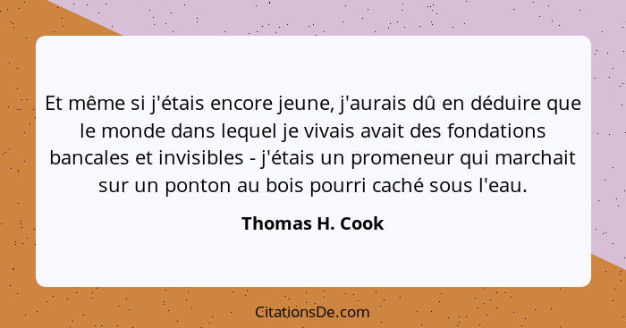 Et même si j'étais encore jeune, j'aurais dû en déduire que le monde dans lequel je vivais avait des fondations bancales et invisible... - Thomas H. Cook