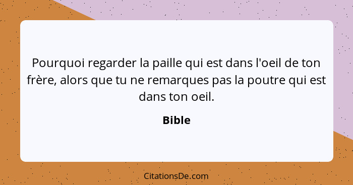 Pourquoi regarder la paille qui est dans l'oeil de ton frère, alors que tu ne remarques pas la poutre qui est dans ton oeil.... - Bible