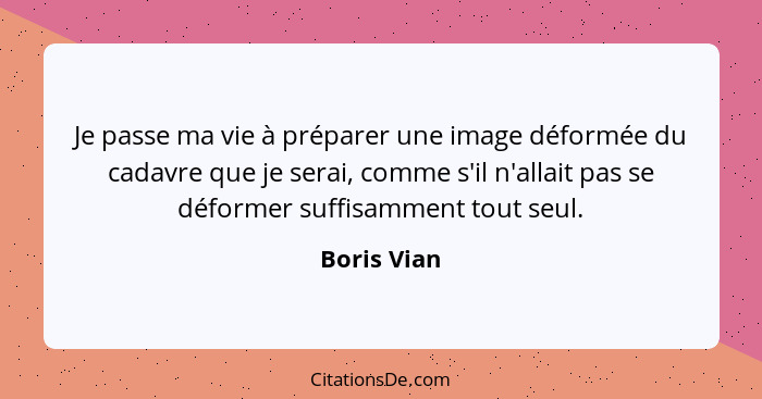 Je passe ma vie à préparer une image déformée du cadavre que je serai, comme s'il n'allait pas se déformer suffisamment tout seul.... - Boris Vian