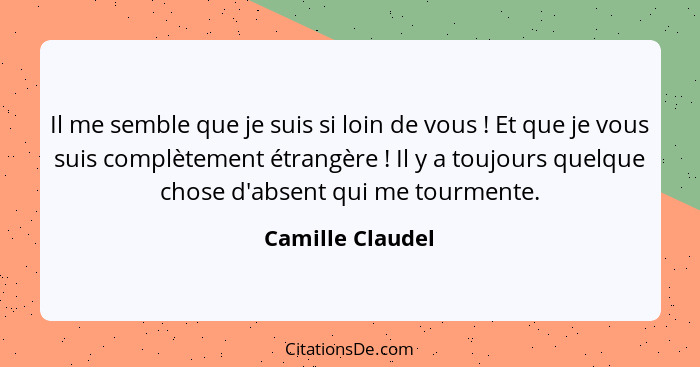 Il me semble que je suis si loin de vous ! Et que je vous suis complètement étrangère ! Il y a toujours quelque chose d'ab... - Camille Claudel