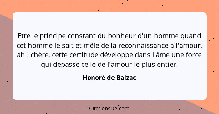 Etre le principe constant du bonheur d'un homme quand cet homme le sait et mêle de la reconnaissance à l'amour, ah ! chère, ce... - Honoré de Balzac