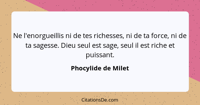 Ne l'enorgueillis ni de tes richesses, ni de ta force, ni de ta sagesse. Dieu seul est sage, seul il est riche et puissant.... - Phocylide de Milet