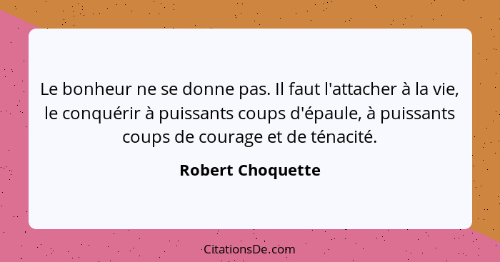 Le bonheur ne se donne pas. Il faut l'attacher à la vie, le conquérir à puissants coups d'épaule, à puissants coups de courage et d... - Robert Choquette