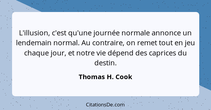 L'illusion, c'est qu'une journée normale annonce un lendemain normal. Au contraire, on remet tout en jeu chaque jour, et notre vie dé... - Thomas H. Cook