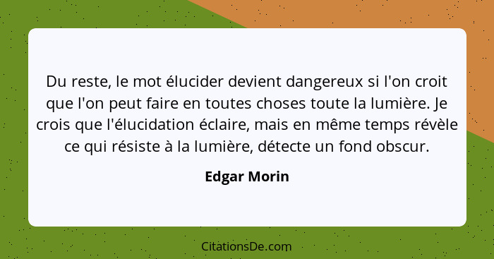 Du reste, le mot élucider devient dangereux si l'on croit que l'on peut faire en toutes choses toute la lumière. Je crois que l'élucidat... - Edgar Morin