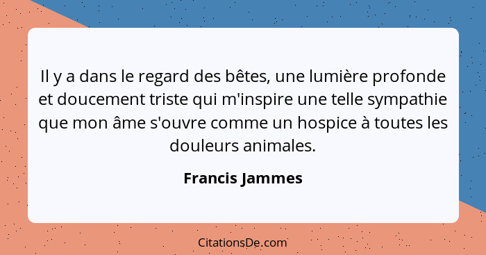 Il y a dans le regard des bêtes, une lumière profonde et doucement triste qui m'inspire une telle sympathie que mon âme s'ouvre comme... - Francis Jammes