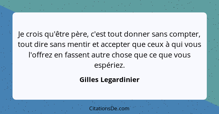 Je crois qu'être père, c'est tout donner sans compter, tout dire sans mentir et accepter que ceux à qui vous l'offrez en fassent... - Gilles Legardinier