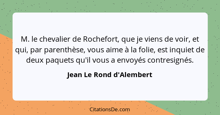 M. le chevalier de Rochefort, que je viens de voir, et qui, par parenthèse, vous aime à la folie, est inquiet de deux pa... - Jean Le Rond d'Alembert