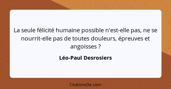 La seule félicité humaine possible n'est-elle pas, ne se nourrit-elle pas de toutes douleurs, épreuves et angoisses ?... - Léo-Paul Desrosiers